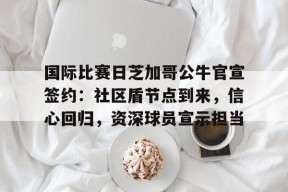 九游体育下载app包含国际比赛日芝加哥公牛官宣签约：社区盾节点到来，信心回归，资深球员宣示担当的词条